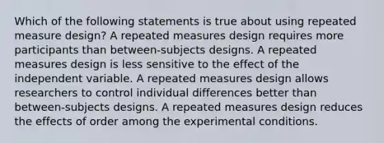 Which of the following statements is true about using repeated measure design? A repeated measures design requires more participants than between-subjects designs. A repeated measures design is less sensitive to the effect of the independent variable. A repeated measures design allows researchers to control individual differences better than between-subjects designs. A repeated measures design reduces the effects of order among the experimental conditions.