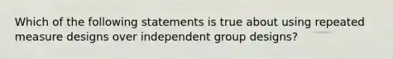 Which of the following statements is true about using repeated measure designs over independent group designs?