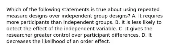 Which of the following statements is true about using repeated measure designs over independent group designs? A. It requires more participants than independent groups. B. It is less likely to detect the effect of the independent variable. C. It gives the researcher greater control over participant differences. D. It decreases the likelihood of an order effect.