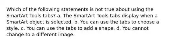 Which of the following statements is not true about using the SmartArt Tools tabs? a. The SmartArt Tools tabs display when a SmartArt object is selected. b. You can use the tabs to choose a style. c. You can use the tabs to add a shape. d. You cannot change to a different image.