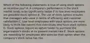 Which of the following statements is true of using stock options as incentive pay? A. A company's performance in the stock market tends to be significantly better if its low-level employees are provided stock options B. The use of stock options ensures that managers add value in terms of efficiency and customer satisfaction C. Low-level employees with stock options are more likely to think like owners that executives who have stock options D. Stock options require an option holder to purchase the organization's stocks at its present market rate E. Stock options are rewarding for employees who exercise their option when the company's stock value has rise