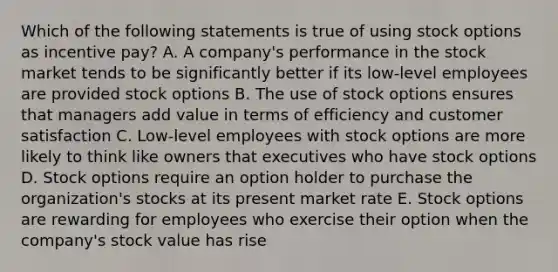 Which of the following statements is true of using stock options as incentive pay? A. A company's performance in the stock market tends to be significantly better if its low-level employees are provided stock options B. The use of stock options ensures that managers add value in terms of efficiency and customer satisfaction C. Low-level employees with stock options are more likely to think like owners that executives who have stock options D. Stock options require an option holder to purchase the organization's stocks at its present market rate E. Stock options are rewarding for employees who exercise their option when the company's stock value has rise