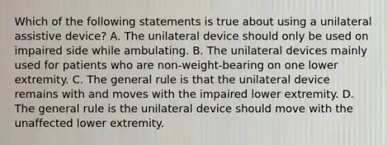 Which of the following statements is true about using a unilateral assistive device? A. The unilateral device should only be used on impaired side while ambulating. B. The unilateral devices mainly used for patients who are non-weight-bearing on one lower extremity. C. The general rule is that the unilateral device remains with and moves with the impaired lower extremity. D. The general rule is the unilateral device should move with the unaffected lower extremity.