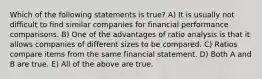 Which of the following statements is true? A) It is usually not difficult to find similar companies for financial performance comparisons. B) One of the advantages of ratio analysis is that it allows companies of different sizes to be compared. C) Ratios compare items from the same financial statement. D) Both A and B are true. E) All of the above are true.