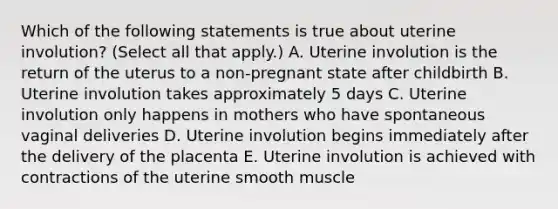 Which of the following statements is true about uterine involution? (Select all that apply.) A. Uterine involution is the return of the uterus to a non-pregnant state after childbirth B. Uterine involution takes approximately 5 days C. Uterine involution only happens in mothers who have spontaneous vaginal deliveries D. Uterine involution begins immediately after the delivery of the placenta E. Uterine involution is achieved with contractions of the uterine smooth muscle