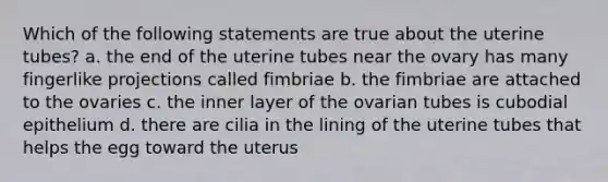 Which of the following statements are true about the uterine tubes? a. the end of the uterine tubes near the ovary has many fingerlike projections called fimbriae b. the fimbriae are attached to the ovaries c. the inner layer of the ovarian tubes is cubodial epithelium d. there are cilia in the lining of the uterine tubes that helps the egg toward the uterus