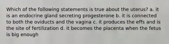 Which of the following statements is true about the uterus? a. it is an endocrine gland secreting progesterone b. it is connected to both the oviducts and the vagina c. it produces the effs and is the site of fertilization d. it becomes the placenta when the fetus is big enough