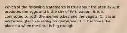 Which of the following statements is true about the uterus? A. It produces the eggs and is the site of fertilization. B. It is connected to both the uterine tubes and the vagina. C. It is an endocrine gland secreting progesterone. D. It becomes the placenta when the fetus is big enough.