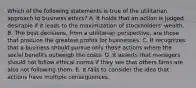 Which of the following statements is true of the utilitarian approach to business ethics? A. It holds that an action is judged desirable if it leads to the maximization of stockholders' wealth. B. The best decisions, from a utilitarian perspective, are those that produce the greatest profits for businesses. C. It recognizes that a business should pursue only those actions where the social benefits outweigh the costs. D. It asserts that managers should not follow ethical norms if they see that others firms are also not following them. E. It fails to consider the idea that actions have multiple consequences.