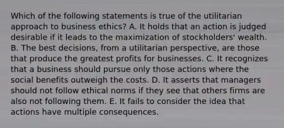 Which of the following statements is true of the utilitarian approach to business ethics? A. It holds that an action is judged desirable if it leads to the maximization of stockholders' wealth. B. The best decisions, from a utilitarian perspective, are those that produce the greatest profits for businesses. C. It recognizes that a business should pursue only those actions where the social benefits outweigh the costs. D. It asserts that managers should not follow ethical norms if they see that others firms are also not following them. E. It fails to consider the idea that actions have multiple consequences.