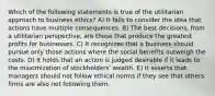 Which of the following statements is true of the utilitarian approach to business ethics? A) It fails to consider the idea that actions have multiple consequences. B) The best decisions, from a utilitarian perspective, are those that produce the greatest profits for businesses. C) It recognizes that a business should pursue only those actions where the social benefits outweigh the costs. D) It holds that an action is judged desirable if it leads to the maximization of stockholders' wealth. E) It asserts that managers should not follow ethical norms if they see that others firms are also not following them.