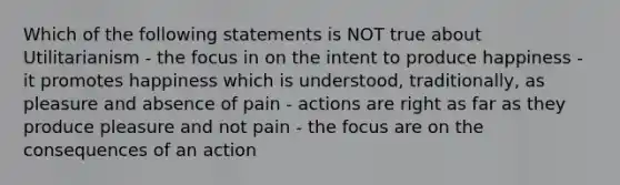 Which of the following statements is NOT true about Utilitarianism - the focus in on the intent to produce happiness - it promotes happiness which is understood, traditionally, as pleasure and absence of pain - actions are right as far as they produce pleasure and not pain - the focus are on the consequences of an action