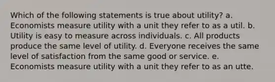 Which of the following statements is true about utility? a. Economists measure utility with a unit they refer to as a util. b. Utility is easy to measure across individuals. c. All products produce the same level of utility. d. Everyone receives the same level of satisfaction from the same good or service. e. Economists measure utility with a unit they refer to as an utte.