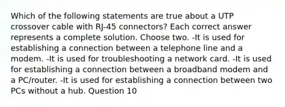 Which of the following statements are true about a UTP crossover cable with RJ-45 connectors? Each correct answer represents a complete solution. Choose two. -It is used for establishing a connection between a telephone line and a modem. -It is used for troubleshooting a network card. -It is used for establishing a connection between a broadband modem and a PC/router. -It is used for establishing a connection between two PCs without a hub. Question 10