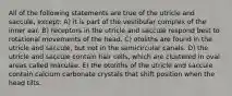 All of the following statements are true of the utricle and saccule, except: A) it is part of the vestibular complex of the inner ear. B) receptors in the utricle and saccule respond best to rotational movements of the head. C) otoliths are found in the utricle and saccule, but not in the semicircular canals. D) the utricle and saccule contain hair cells, which are clustered in oval areas called maculae. E) the otoliths of the utricle and saccule contain calcium carbonate crystals that shift position when the head tilts.