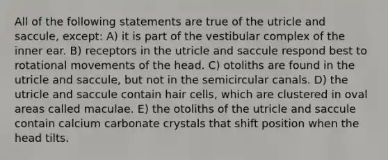 All of the following statements are true of the utricle and saccule, except: A) it is part of the vestibular complex of the inner ear. B) receptors in the utricle and saccule respond best to rotational movements of the head. C) otoliths are found in the utricle and saccule, but not in the semicircular canals. D) the utricle and saccule contain hair cells, which are clustered in oval areas called maculae. E) the otoliths of the utricle and saccule contain calcium carbonate crystals that shift position when the head tilts.