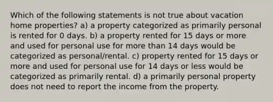 Which of the following statements is not true about vacation home properties? a) a property categorized as primarily personal is rented for 0 days. b) a property rented for 15 days or more and used for personal use for more than 14 days would be categorized as personal/rental. c) property rented for 15 days or more and used for personal use for 14 days or less would be categorized as primarily rental. d) a primarily personal property does not need to report the income from the property.