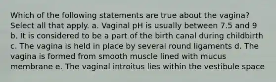 Which of the following statements are true about the vagina? Select all that apply. a. Vaginal pH is usually between 7.5 and 9 b. It is considered to be a part of the birth canal during childbirth c. The vagina is held in place by several round ligaments d. The vagina is formed from smooth muscle lined with mucus membrane e. The vaginal introitus lies within the vestibule space