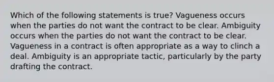 Which of the following statements is true? Vagueness occurs when the parties do not want the contract to be clear. Ambiguity occurs when the parties do not want the contract to be clear. Vagueness in a contract is often appropriate as a way to clinch a deal. Ambiguity is an appropriate tactic, particularly by the party drafting the contract.