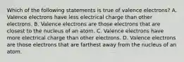 Which of the following statements is true of valence electrons? A. Valence electrons have less electrical charge than other electrons. B. Valence electrons are those electrons that are closest to the nucleus of an atom. C. Valence electrons have more electrical charge than other electrons. D. Valence electrons are those electrons that are farthest away from the nucleus of an atom.