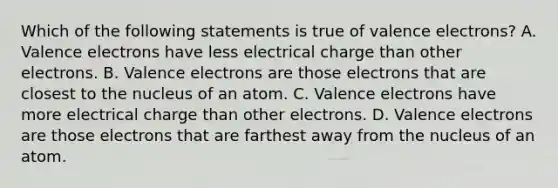 Which of the following statements is true of valence electrons? A. Valence electrons have less electrical charge than other electrons. B. Valence electrons are those electrons that are closest to the nucleus of an atom. C. Valence electrons have more electrical charge than other electrons. D. Valence electrons are those electrons that are farthest away from the nucleus of an atom.