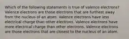 Which of the following statements is true of valence electrons? Valence electrons are those electrons that are furthest away from the nucleus of an atom. Valence electrons have less electrical charge than other electrons. Valence electrons have more electrical charge than other electrons. Valence electrons are those electrons that are closest to the nucleus of an atom.