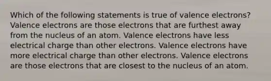 Which of the following statements is true of <a href='https://www.questionai.com/knowledge/knWZpHTJT4-valence-electrons' class='anchor-knowledge'>valence electrons</a>? Valence electrons are those electrons that are furthest away from the nucleus of an atom. Valence electrons have less electrical charge than other electrons. Valence electrons have more electrical charge than other electrons. Valence electrons are those electrons that are closest to the nucleus of an atom.