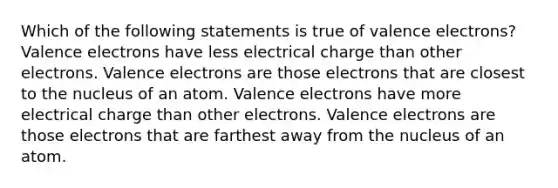 Which of the following statements is true of <a href='https://www.questionai.com/knowledge/knWZpHTJT4-valence-electrons' class='anchor-knowledge'>valence electrons</a>? Valence electrons have less electrical charge than other electrons. Valence electrons are those electrons that are closest to the nucleus of an atom. Valence electrons have more electrical charge than other electrons. Valence electrons are those electrons that are farthest away from the nucleus of an atom.