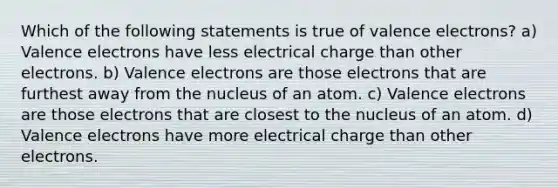 Which of the following statements is true of valence electrons? a) Valence electrons have less electrical charge than other electrons. b) Valence electrons are those electrons that are furthest away from the nucleus of an atom. c) Valence electrons are those electrons that are closest to the nucleus of an atom. d) Valence electrons have more electrical charge than other electrons.