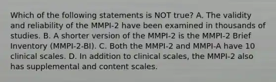 Which of the following statements is NOT true? A. The validity and reliability of the MMPI-2 have been examined in thousands of studies. B. A shorter version of the MMPI-2 is the MMPI-2 Brief Inventory (MMPI-2-BI). C. Both the MMPI-2 and MMPI-A have 10 clinical scales. D. In addition to clinical scales, the MMPI-2 also has supplemental and content scales.