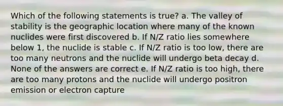 Which of the following statements is true? a. The valley of stability is the geographic location where many of the known nuclides were first discovered b. If N/Z ratio lies somewhere below 1, the nuclide is stable c. If N/Z ratio is too low, there are too many neutrons and the nuclide will undergo beta decay d. None of the answers are correct e. If N/Z ratio is too high, there are too many protons and the nuclide will undergo positron emission or electron capture