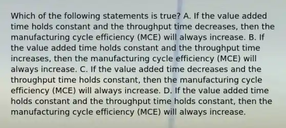 Which of the following statements is true? A. If the value added time holds constant and the throughput time decreases, then the manufacturing cycle efficiency (MCE) will always increase. B. If the value added time holds constant and the throughput time increases, then the manufacturing cycle efficiency (MCE) will always increase. C. If the value added time decreases and the throughput time holds constant, then the manufacturing cycle efficiency (MCE) will always increase. D. If the value added time holds constant and the throughput time holds constant, then the manufacturing cycle efficiency (MCE) will always increase.