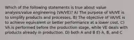 Which of the following statements is true about value analysis/value engineering (VA/VE)? A) The purpose of VA/VE is to simplify products and processes. B) The objective of VA/VE is to achieve equivalent or better performance at a lower cost. C) VA is performed before the production stage, while VE deals with products already in production. D) both A and B E) A, B, and C