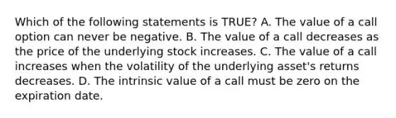 Which of the following statements is TRUE? A. The value of a call option can never be negative. B. The value of a call decreases as the price of the underlying stock increases. C. The value of a call increases when the volatility of the underlying asset's returns decreases. D. The intrinsic value of a call must be zero on the expiration date.