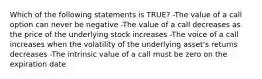 Which of the following statements is TRUE? -The value of a call option can never be negative -The value of a call decreases as the price of the underlying stock increases -The voice of a call increases when the volatility of the underlying asset's returns decreases -The intrinsic value of a call must be zero on the expiration date