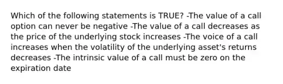 Which of the following statements is TRUE? -The value of a call option can never be negative -The value of a call decreases as the price of the underlying stock increases -The voice of a call increases when the volatility of the underlying asset's returns decreases -The intrinsic value of a call must be zero on the expiration date