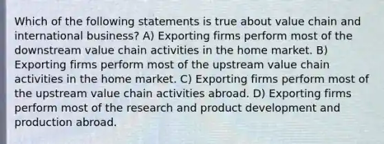 Which of the following statements is true about value chain and international business? A) Exporting firms perform most of the downstream value chain activities in the home market. B) Exporting firms perform most of the upstream value chain activities in the home market. C) Exporting firms perform most of the upstream value chain activities abroad. D) Exporting firms perform most of the research and product development and production abroad.