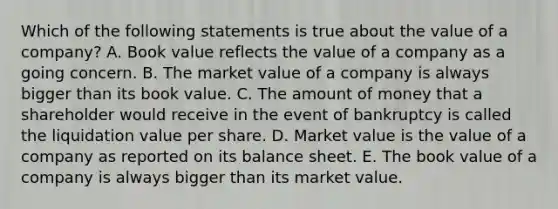 Which of the following statements is true about the value of a company? A. Book value reflects the value of a company as a going concern. B. The market value of a company is always bigger than its book value. C. The amount of money that a shareholder would receive in the event of bankruptcy is called the liquidation value per share. D. Market value is the value of a company as reported on its balance sheet. E. The book value of a company is always bigger than its market value.