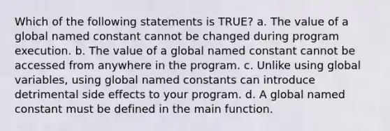 Which of the following statements is TRUE? a. The value of a global named constant cannot be changed during program execution. b. The value of a global named constant cannot be accessed from anywhere in the program. c. Unlike using global variables, using global named constants can introduce detrimental side effects to your program. d. A global named constant must be defined in the main function.