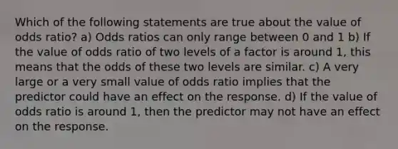 Which of the following statements are true about the value of odds ratio? a) Odds ratios can only range between 0 and 1 b) If the value of odds ratio of two levels of a factor is around 1, this means that the odds of these two levels are similar. c) A very large or a very small value of odds ratio implies that the predictor could have an effect on the response. d) If the value of odds ratio is around 1, then the predictor may not have an effect on the response.