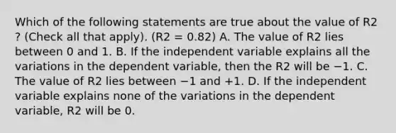 Which of the following statements are true about the value of R2​? ​(Check all that apply). (R2 = 0.82) A. The value of R2 lies between 0 and 1. B. If the independent variable explains all the variations in the dependent​ variable, then the R2 will be −1. C. The value of R2 lies between −1 and +1. D. If the independent variable explains none of the variations in the dependent​ variable, R2 will be 0.