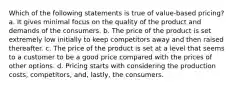 Which of the following statements is true of value-based pricing? a. It gives minimal focus on the quality of the product and demands of the consumers. b. The price of the product is set extremely low initially to keep competitors away and then raised thereafter. c. The price of the product is set at a level that seems to a customer to be a good price compared with the prices of other options. d. Pricing starts with considering the production costs, competitors, and, lastly, the consumers.