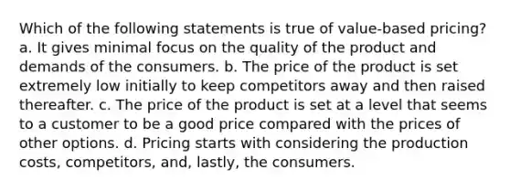 Which of the following statements is true of value-based pricing? a. It gives minimal focus on the quality of the product and demands of the consumers. b. The price of the product is set extremely low initially to keep competitors away and then raised thereafter. c. The price of the product is set at a level that seems to a customer to be a good price compared with the prices of other options. d. Pricing starts with considering the production costs, competitors, and, lastly, the consumers.