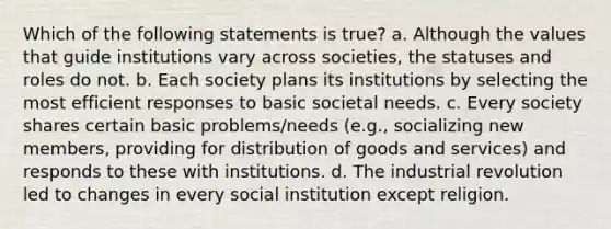 Which of the following statements is true? a. Although the values that guide institutions vary across societies, the statuses and roles do not. b. Each society plans its institutions by selecting the most efficient responses to basic societal needs. c. Every society shares certain basic problems/needs (e.g., socializing new members, providing for distribution of goods and services) and responds to these with institutions. d. The industrial revolution led to changes in every social institution except religion.