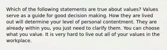 Which of the following statements are true about values? Values serve as a guide for good <a href='https://www.questionai.com/knowledge/kuI1pP196d-decision-making' class='anchor-knowledge'>decision making</a>. How they are lived out will determine your level of personal contentment. They are already within you, you just need to clarify them. You can choose what you value. It is very hard to live out all of your values in the workplace.