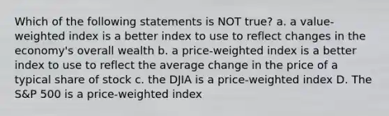 Which of the following statements is NOT true? a. a value-weighted index is a better index to use to reflect changes in the economy's overall wealth b. a price-weighted index is a better index to use to reflect the average change in the price of a typical share of stock c. the DJIA is a price-weighted index D. The S&P 500 is a price-weighted index