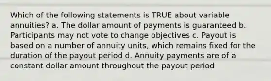 Which of the following statements is TRUE about variable annuities? a. The dollar amount of payments is guaranteed b. Participants may not vote to change objectives c. Payout is based on a number of annuity units, which remains fixed for the duration of the payout period d. Annuity payments are of a constant dollar amount throughout the payout period