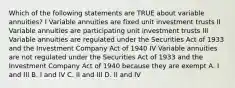 Which of the following statements are TRUE about variable annuities? I Variable annuities are fixed unit investment trusts II Variable annuities are participating unit investment trusts III Variable annuities are regulated under the Securities Act of 1933 and the Investment Company Act of 1940 IV Variable annuities are not regulated under the Securities Act of 1933 and the Investment Company Act of 1940 because they are exempt A. I and III B. I and IV C. II and III D. II and IV