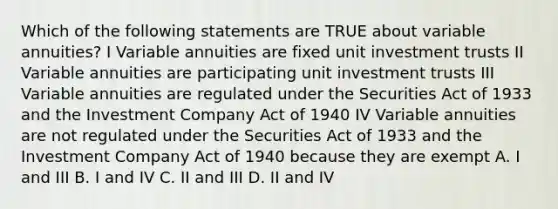 Which of the following statements are TRUE about variable annuities? I Variable annuities are fixed unit investment trusts II Variable annuities are participating unit investment trusts III Variable annuities are regulated under the Securities Act of 1933 and the Investment Company Act of 1940 IV Variable annuities are not regulated under the Securities Act of 1933 and the Investment Company Act of 1940 because they are exempt A. I and III B. I and IV C. II and III D. II and IV