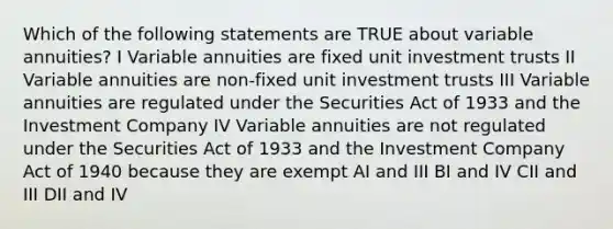 Which of the following statements are TRUE about variable annuities? I Variable annuities are fixed unit investment trusts II Variable annuities are non-fixed unit investment trusts III Variable annuities are regulated under the Securities Act of 1933 and the Investment Company IV Variable annuities are not regulated under the Securities Act of 1933 and the Investment Company Act of 1940 because they are exempt AI and III BI and IV CII and III DII and IV